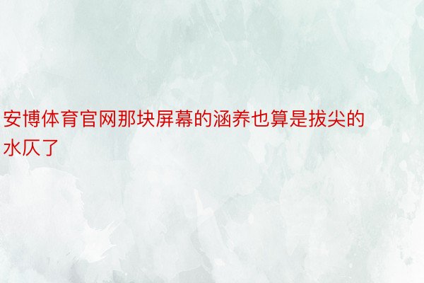 安博体育官网那块屏幕的涵养也算是拔尖的水仄了