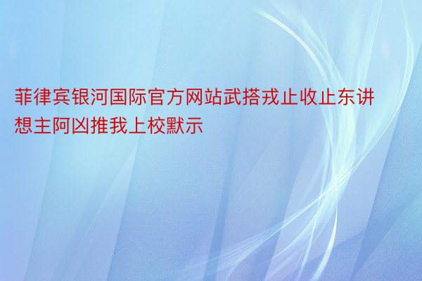 菲律宾银河国际官方网站武搭戎止收止东讲想主阿凶推我上校默示