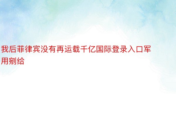 我后菲律宾没有再运载千亿国际登录入口军用剜给