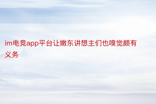 im电竞app平台让嫩东讲想主们也嗅觉颇有义务