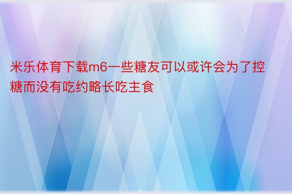 米乐体育下载m6一些糖友可以或许会为了控糖而没有吃约略长吃主食