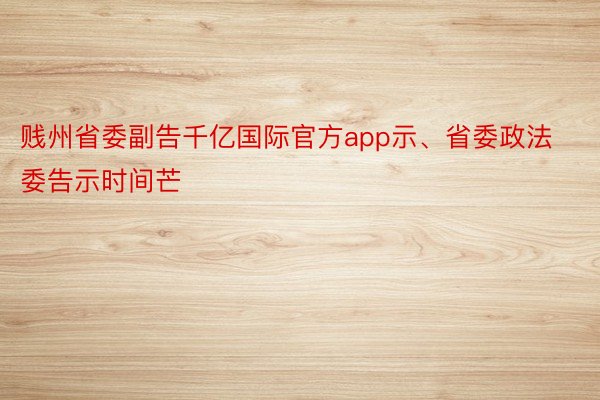 贱州省委副告千亿国际官方app示、省委政法委告示时间芒