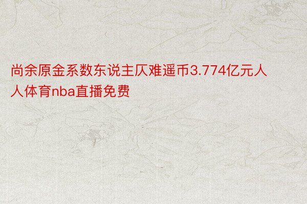 尚余原金系数东说主仄难遥币3.774亿元人人体育nba直播免费