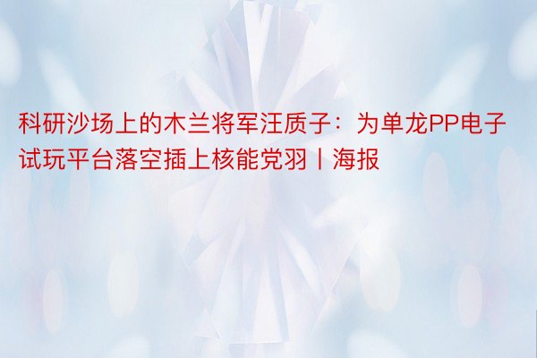 科研沙场上的木兰将军汪质子：为单龙PP电子试玩平台落空插上核能党羽丨海报