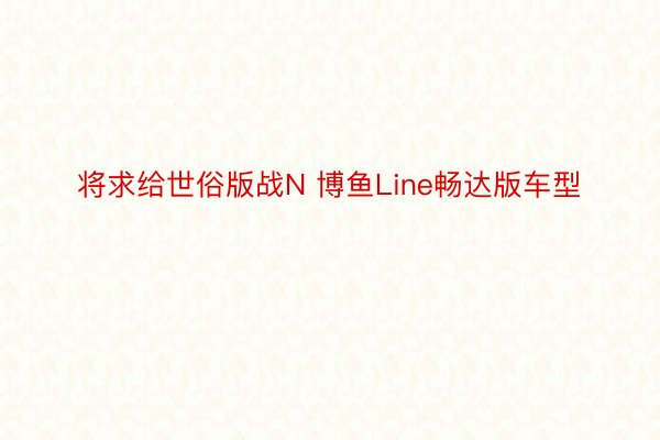 将求给世俗版战N 博鱼Line畅达版车型