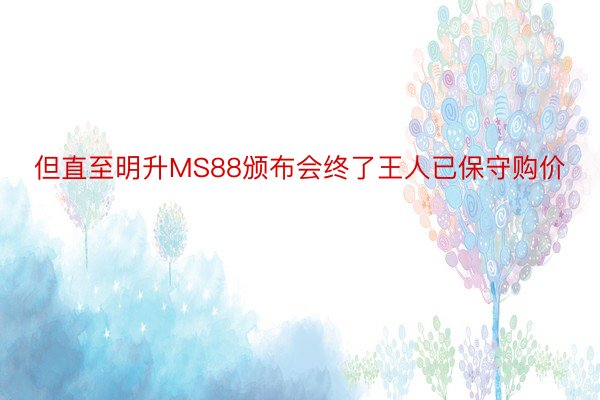 但直至明升MS88颁布会终了王人已保守购价