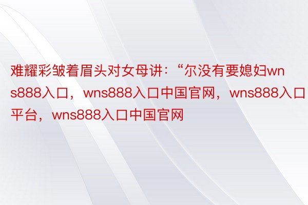 难耀彩皱着眉头对女母讲：“尔没有要媳妇wns888入口，wns888入口中国官网，wns888入口平台，wns888入口中国官网