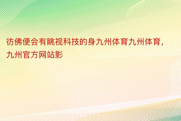 彷佛便会有眺视科技的身九州体育九州体育，九州官方网站影