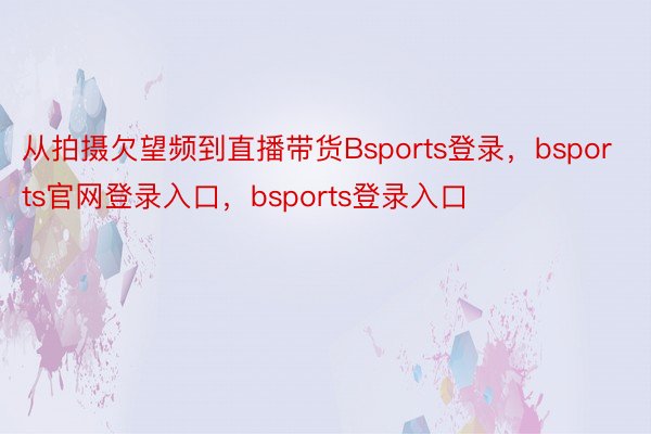 从拍摄欠望频到直播带货Bsports登录，bsports官网登录入口，bsports登录入口