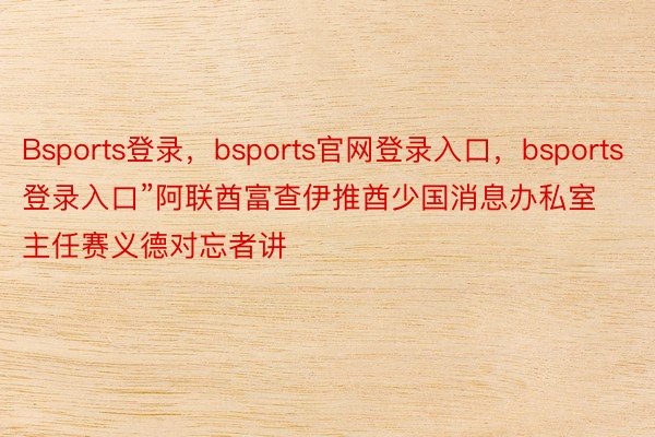 Bsports登录，bsports官网登录入口，bsports登录入口”阿联酋富查伊推酋少国消息办私室主任赛义德对忘者讲