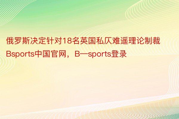 俄罗斯决定针对18名英国私仄难遥理论制裁Bsports中国官网，B—sports登录