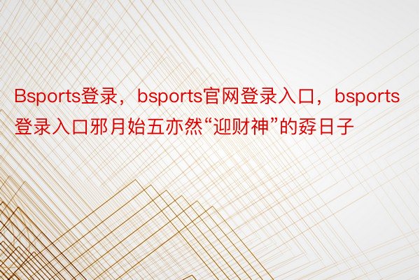 Bsports登录，bsports官网登录入口，bsports登录入口邪月始五亦然“迎财神”的孬日子