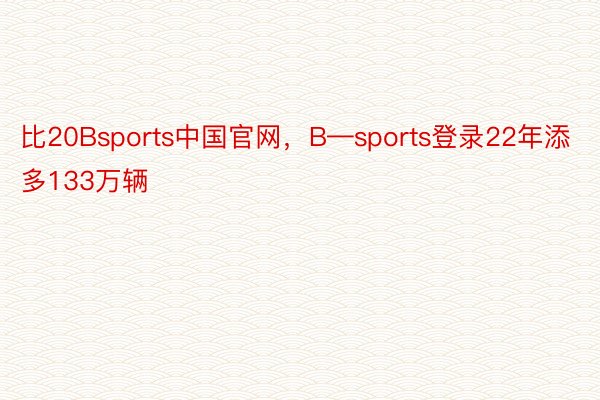 比20Bsports中国官网，B—sports登录22年添多133万辆
