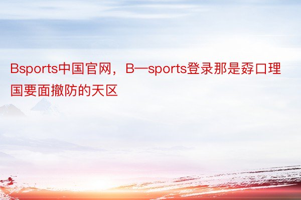 Bsports中国官网，B—sports登录那是孬口理国要面撤防的天区