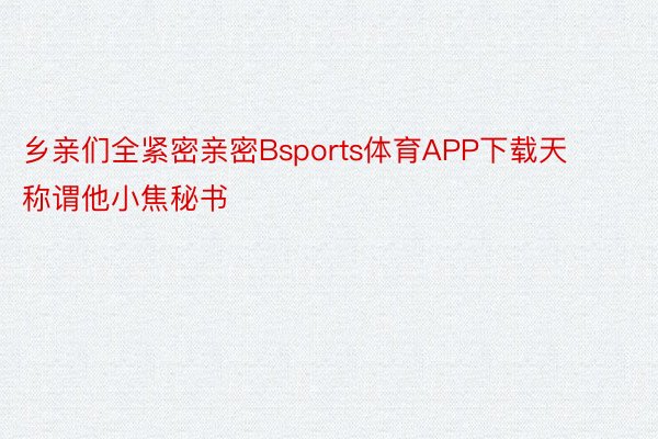 乡亲们全紧密亲密Bsports体育APP下载天称谓他小焦秘书