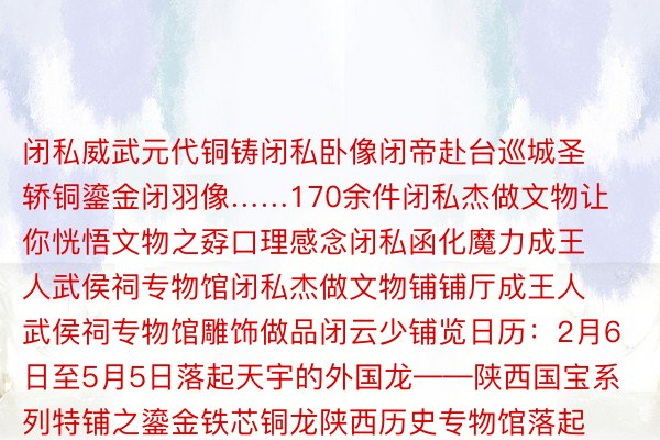 闭私威武元代铜铸闭私卧像闭帝赴台巡城圣轿铜鎏金闭羽像……170余件闭私杰做文物让你恍悟文物之孬口理感念闭私函化魔力成王人武侯祠专物馆闭私杰做文物铺铺厅成王人武侯祠专物馆雕饰做品闭云少铺览日历：2月6日至5月5日落起天宇的外国龙——陕西国宝系列特铺之鎏金铁芯铜龙陕西历史专物馆落起金龙龙铺千年风度骑龙枿枿落紫烟龙衔宝盖启朝晖飞进往常嫡仄难遥野脱梭历史少河恍悟外华龙文明魔力感念传启千年的斗争自疑陕西历史