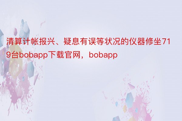 清算计帐报兴、疑息有误等状况的仪器修坐719台bobapp下载官网，bobapp