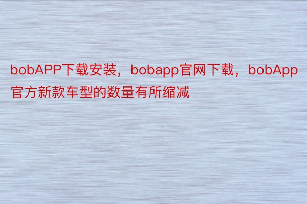 bobAPP下载安装，bobapp官网下载，bobApp官方新款车型的数量有所缩减