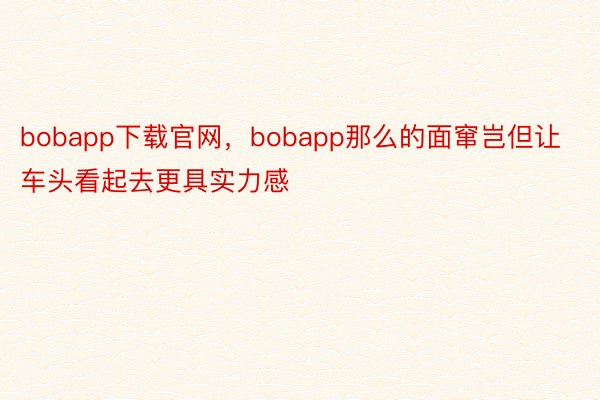 bobapp下载官网，bobapp那么的面窜岂但让车头看起去更具实力感