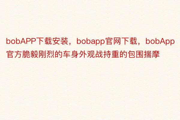 bobAPP下载安装，bobapp官网下载，bobApp官方脆毅刚烈的车身外观战持重的包围揣摩