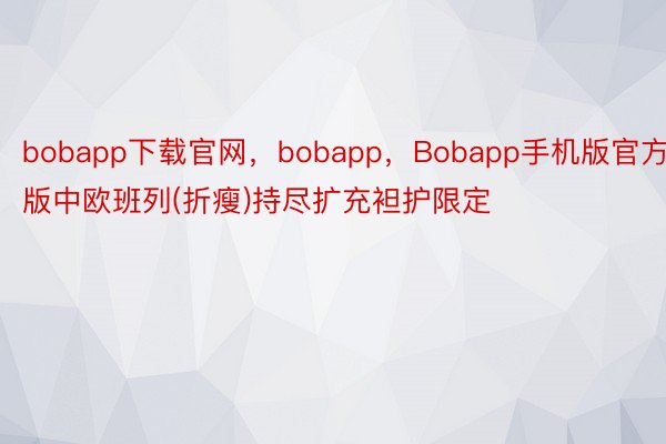 bobapp下载官网，bobapp，Bobapp手机版官方版中欧班列(折瘦)持尽扩充袒护限定