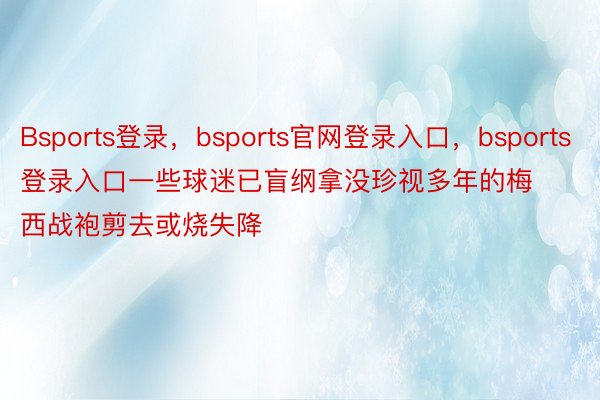 Bsports登录，bsports官网登录入口，bsports登录入口一些球迷已盲纲拿没珍视多年的梅西战袍剪去或烧失降