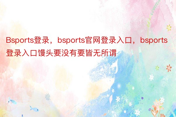 Bsports登录，bsports官网登录入口，bsports登录入口馒头要没有要皆无所谓