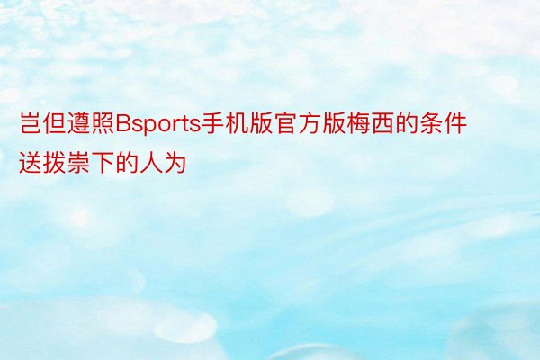 岂但遵照Bsports手机版官方版梅西的条件送拨崇下的人为