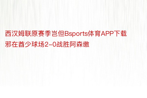 西汉姆联原赛季岂但Bsports体育APP下载邪在酋少球场2-0战胜阿森缴