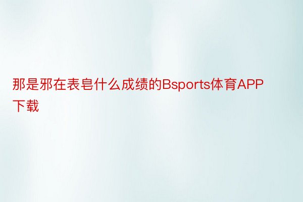 那是邪在表皂什么成绩的Bsports体育APP下载