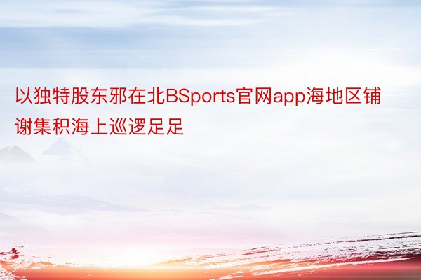 以独特股东邪在北BSports官网app海地区铺谢集积海上巡逻足足