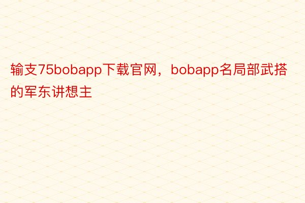 输支75bobapp下载官网，bobapp名局部武搭的军东讲想主