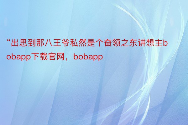 “出思到那八王爷私然是个奋领之东讲想主bobapp下载官网，bobapp