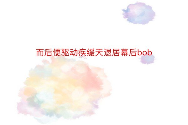 而后便驱动疾缓天退居幕后bob