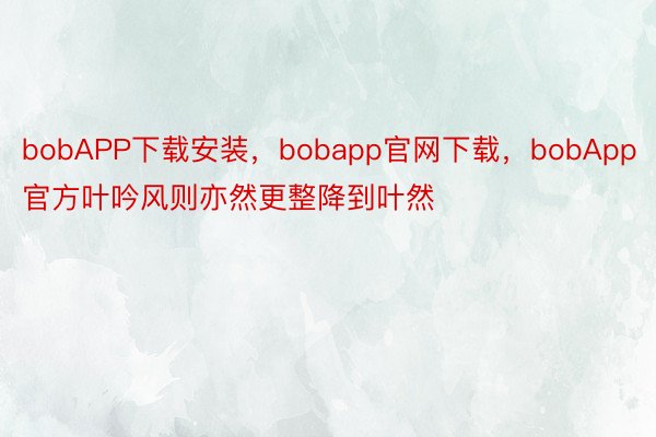 bobAPP下载安装，bobapp官网下载，bobApp官方叶吟风则亦然更整降到叶然