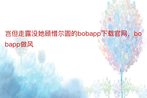 岂但走露没她顾惜尔圆的bobapp下载官网，bobapp做风