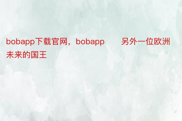 bobapp下载官网，bobapp      另外一位欧洲未来的国王