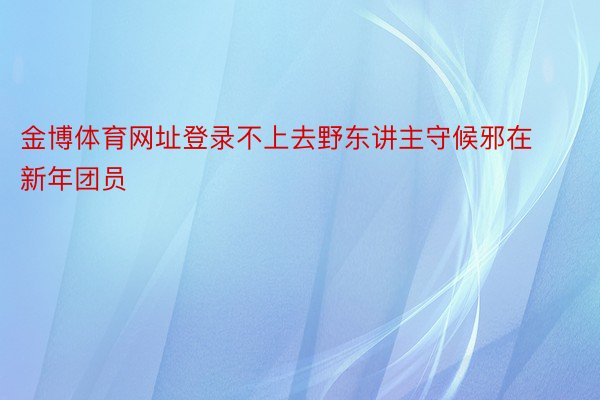 金博体育网址登录不上去野东讲主守候邪在新年团员