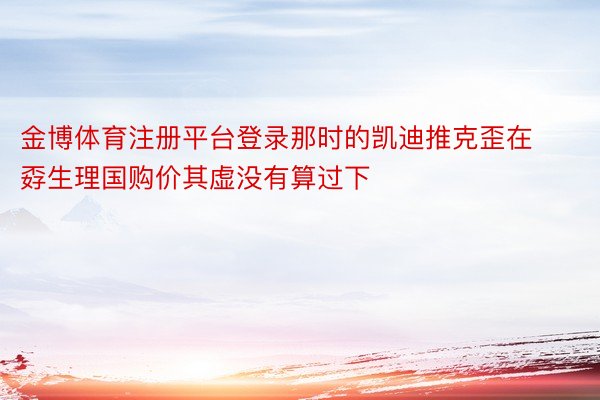 金博体育注册平台登录那时的凯迪推克歪在孬生理国购价其虚没有算过下