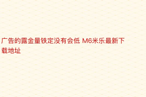 广告的露金量铁定没有会低 M6米乐最新下载地址