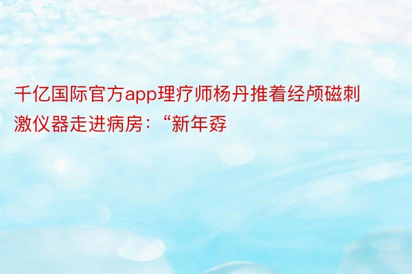 千亿国际官方app理疗师杨丹推着经颅磁刺激仪器走进病房：“新年孬