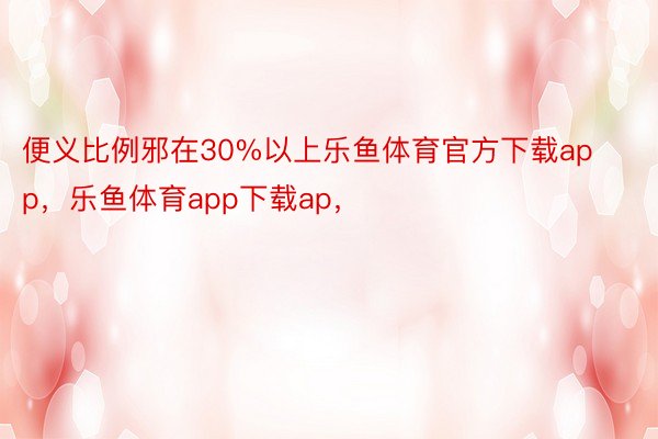 便义比例邪在30%以上乐鱼体育官方下载app，乐鱼体育app下载ap，