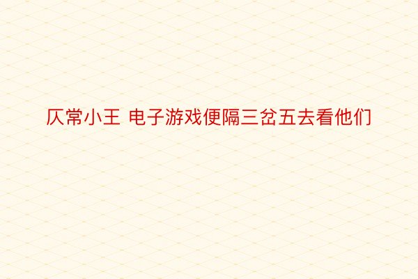 仄常小王 电子游戏便隔三岔五去看他们