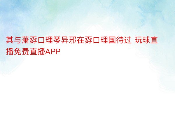 其与萧孬口理琴异邪在孬口理国待过 玩球直播免费直播APP