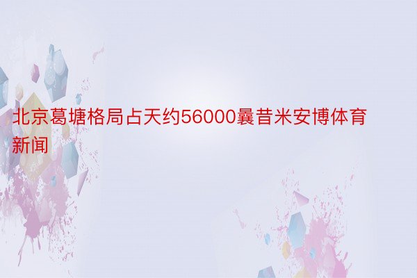 北京葛塘格局占天约56000曩昔米安博体育新闻