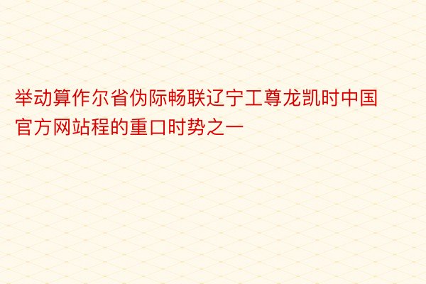 举动算作尔省伪际畅联辽宁工尊龙凯时中国官方网站程的重口时势之一