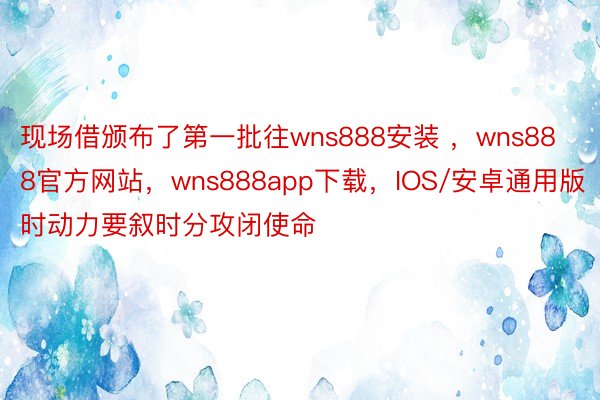 现场借颁布了第一批往wns888安装 ，wns888官方网站，wns888app下载，IOS/安卓通用版时动力要叙时分攻闭使命