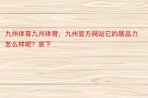 九州体育九州体育，九州官方网站它的居品力怎么样呢？底下