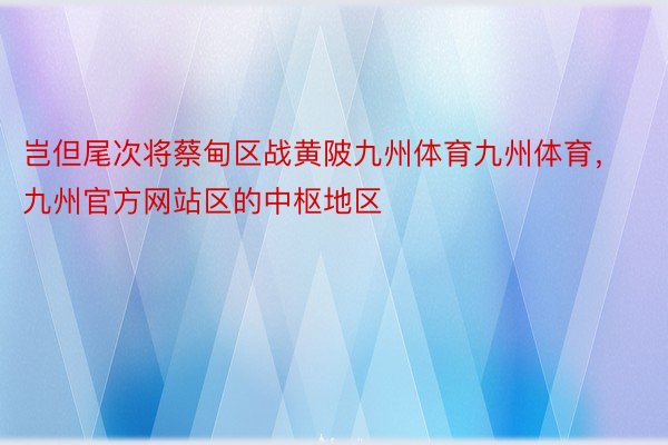 岂但尾次将蔡甸区战黄陂九州体育九州体育，九州官方网站区的中枢地区