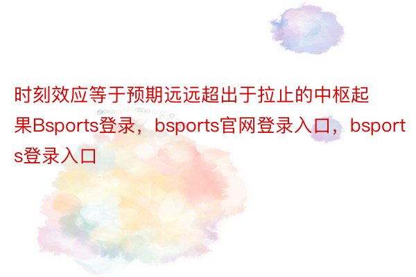 时刻效应等于预期远远超出于拉止的中枢起果Bsports登录，bsports官网登录入口，bsports登录入口